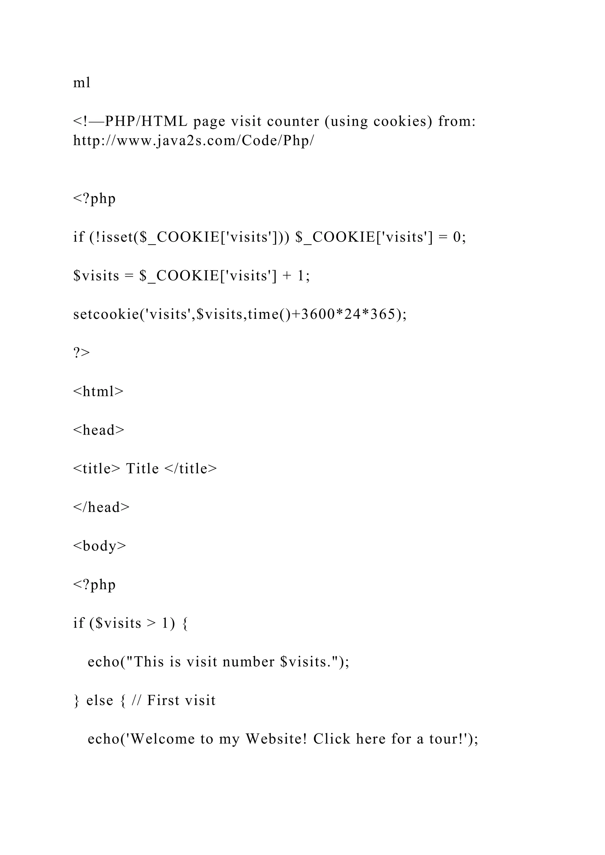 ml <!—PHP/HTML page visit counter (using cookies) from: http://www.java2s.com/Code/Php/ <?php if (!isset($_COOKIE['visits'])) $_COOKIE['visits'] = 0; $visits = $_COOKIE['visits'] + 1; setcookie('visits',$visits,time()+3600*24*365); ?> <html> <head> <title> Title </title> </head> <body> <?php if ($visits > 1) { echo("This is visit number $visits."); } else { // First visit echo('Welcome to my Website! Click here for a tour!'); 