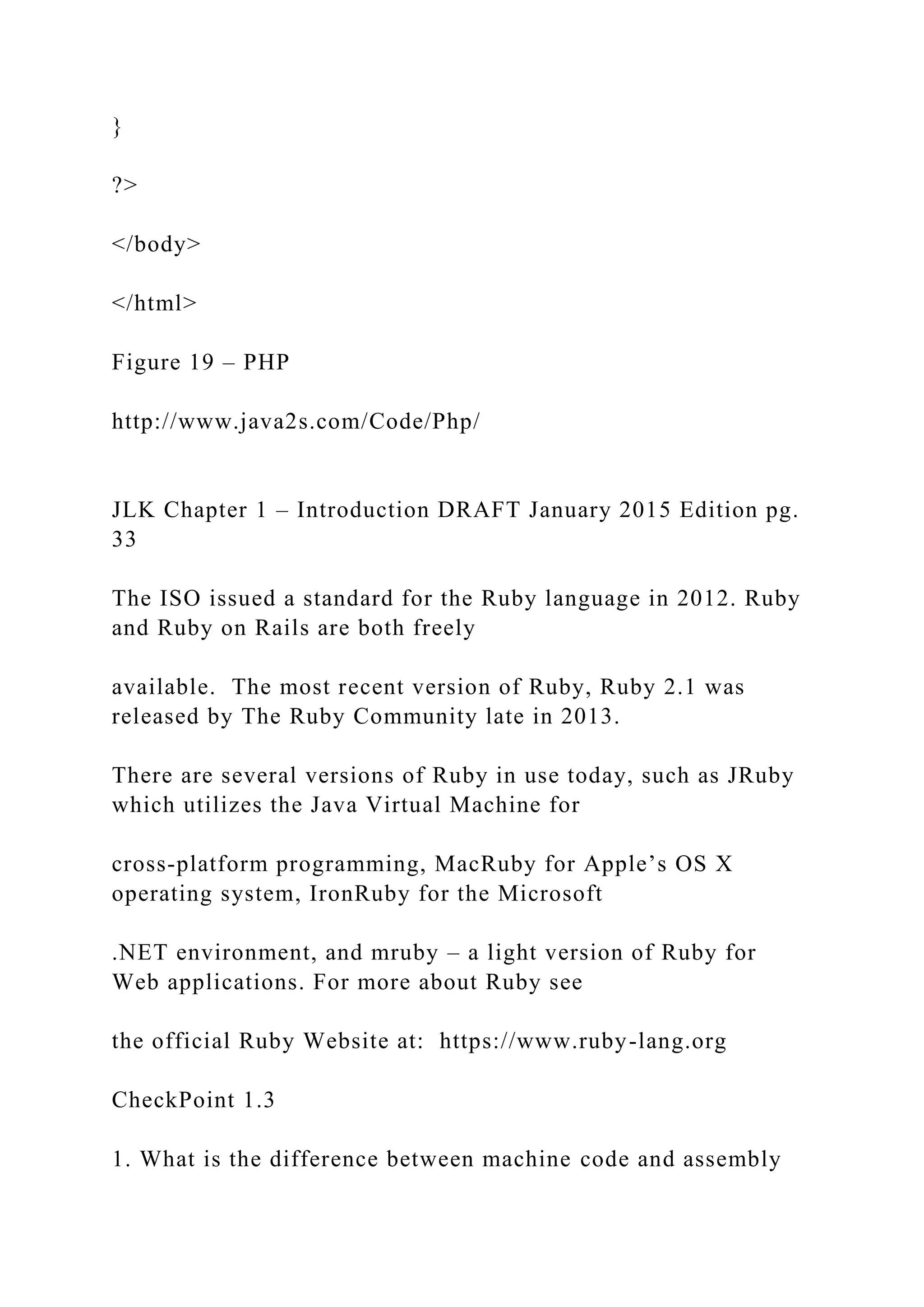 } ?> </body> </html> Figure 19 – PHP http://www.java2s.com/Code/Php/ JLK Chapter 1 – Introduction DRAFT January 2015 Edition pg. 33 The ISO issued a standard for the Ruby language in 2012. Ruby and Ruby on Rails are both freely available. The most recent version of Ruby, Ruby 2.1 was released by The Ruby Community late in 2013. There are several versions of Ruby in use today, such as JRuby which utilizes the Java Virtual Machine for cross-platform programming, MacRuby for Apple’s OS X operating system, IronRuby for the Microsoft .NET environment, and mruby – a light version of Ruby for Web applications. For more about Ruby see the official Ruby Website at: https://www.ruby-lang.org CheckPoint 1.3 1. What is the difference between machine code and assembly 
