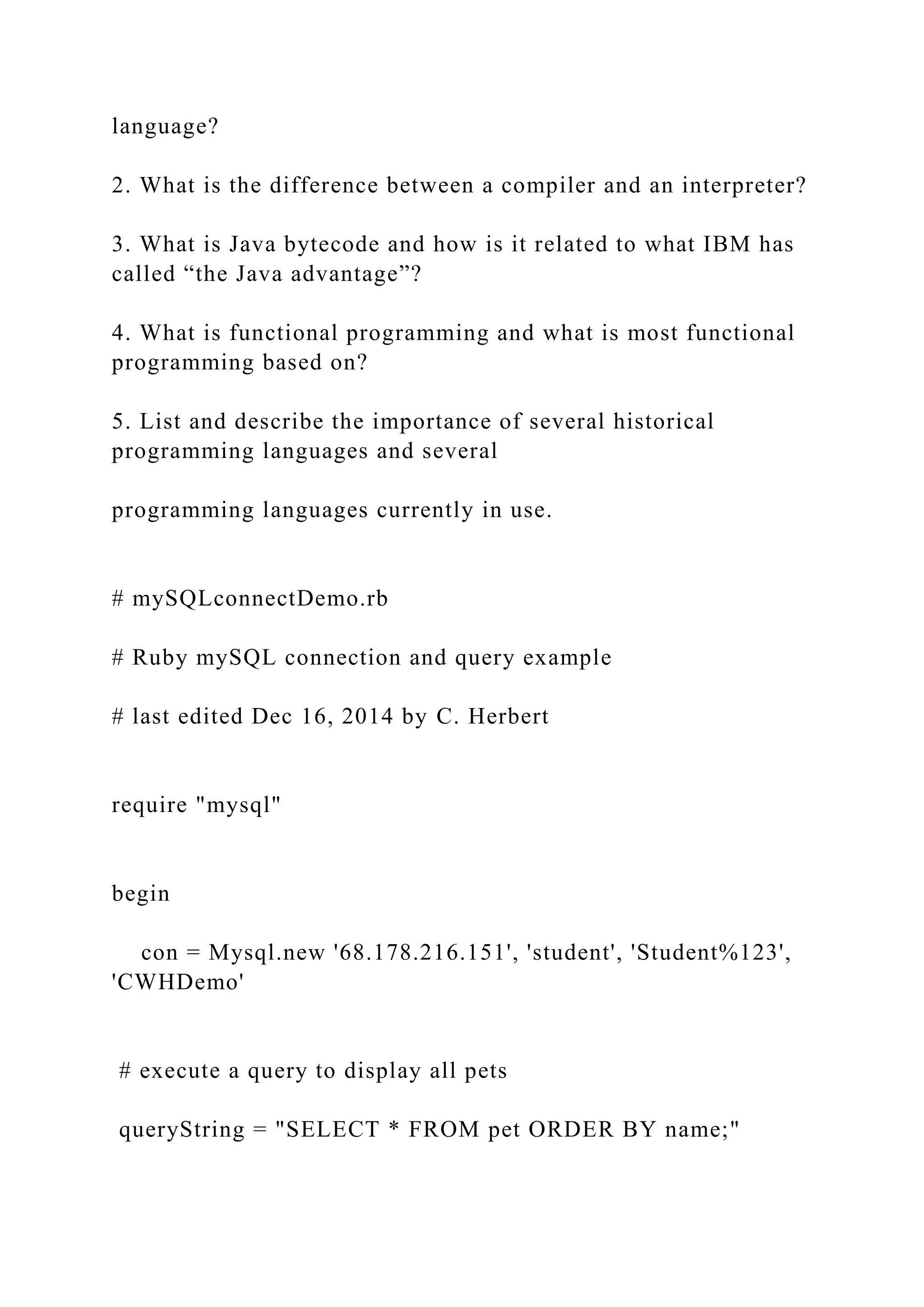 language? 2. What is the difference between a compiler and an interpreter? 3. What is Java bytecode and how is it related to what IBM has called “the Java advantage”? 4. What is functional programming and what is most functional programming based on? 5. List and describe the importance of several historical programming languages and several programming languages currently in use. # mySQLconnectDemo.rb # Ruby mySQL connection and query example # last edited Dec 16, 2014 by C. Herbert require "mysql" begin con = Mysql.new '68.178.216.151', 'student', 'Student%123', 'CWHDemo' # execute a query to display all pets queryString = "SELECT * FROM pet ORDER BY name;" 