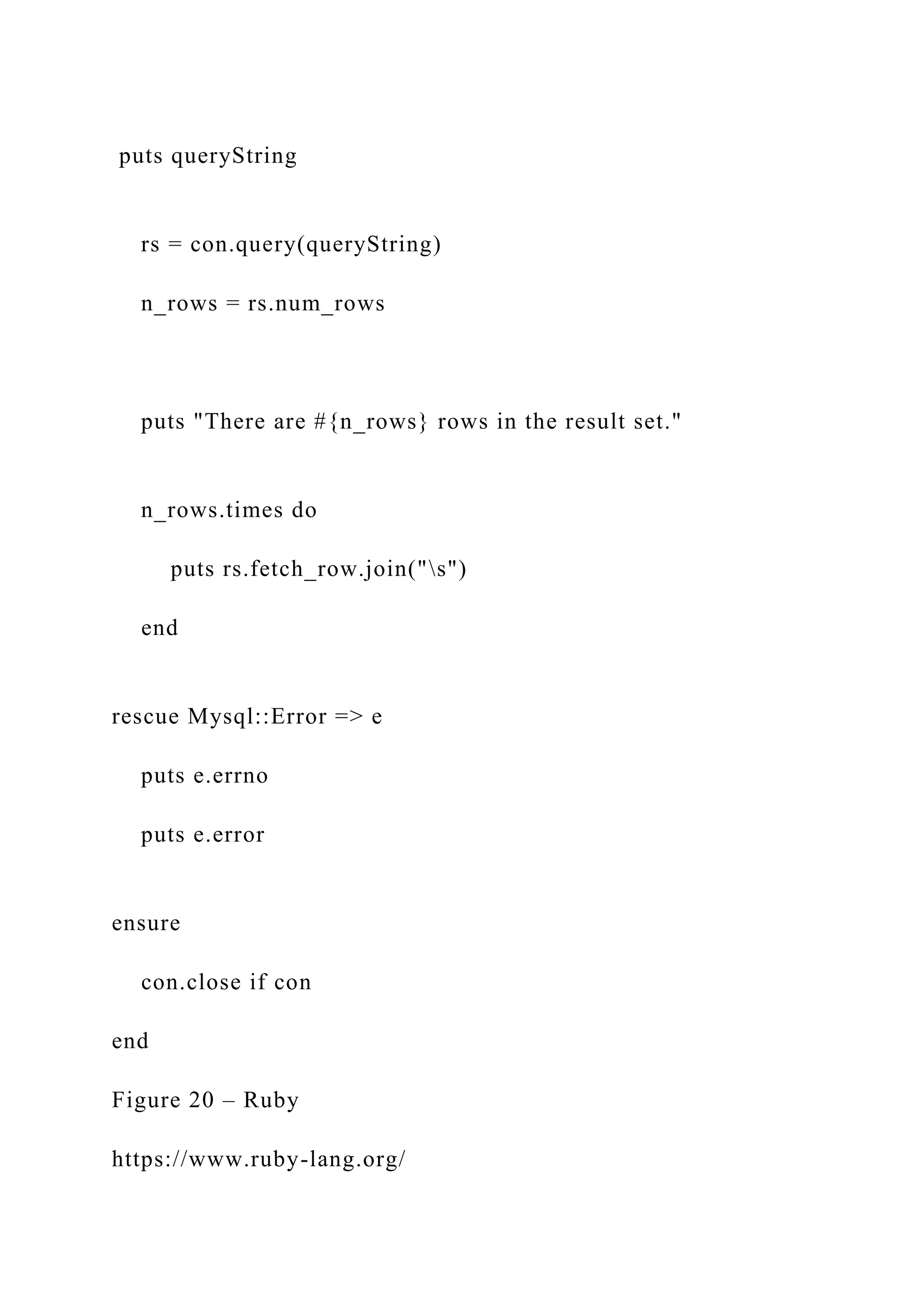 puts queryString rs = con.query(queryString) n_rows = rs.num_rows puts "There are #{n_rows} rows in the result set." n_rows.times do puts rs.fetch_row.join("s") end rescue Mysql::Error => e puts e.errno puts e.error ensure con.close if con end Figure 20 – Ruby https://www.ruby-lang.org/ 