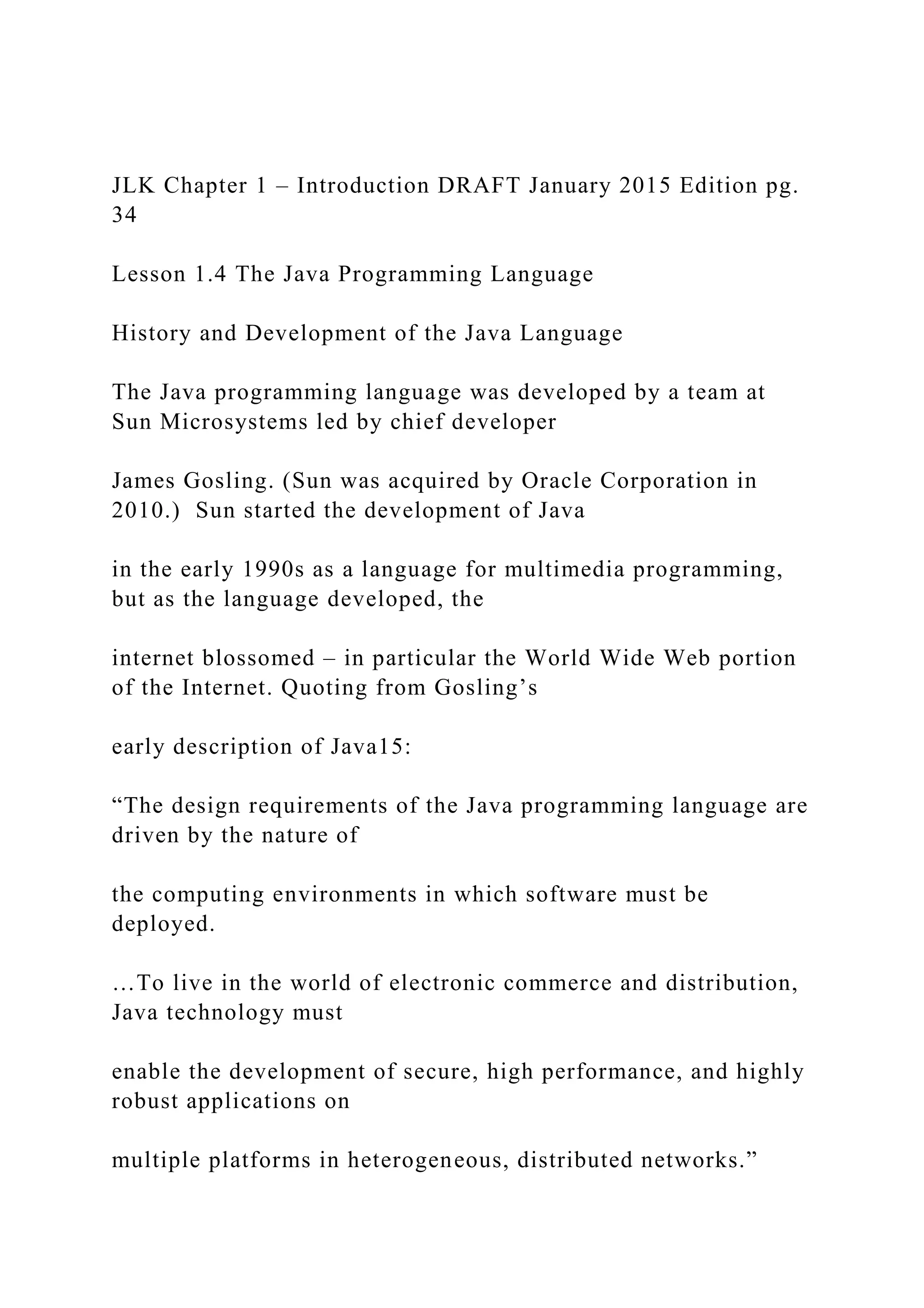 JLK Chapter 1 – Introduction DRAFT January 2015 Edition pg. 34 Lesson 1.4 The Java Programming Language History and Development of the Java Language The Java programming language was developed by a team at Sun Microsystems led by chief developer James Gosling. (Sun was acquired by Oracle Corporation in 2010.) Sun started the development of Java in the early 1990s as a language for multimedia programming, but as the language developed, the internet blossomed – in particular the World Wide Web portion of the Internet. Quoting from Gosling’s early description of Java15: “The design requirements of the Java programming language are driven by the nature of the computing environments in which software must be deployed. …To live in the world of electronic commerce and distribution, Java technology must enable the development of secure, high performance, and highly robust applications on multiple platforms in heterogeneous, distributed networks.” 