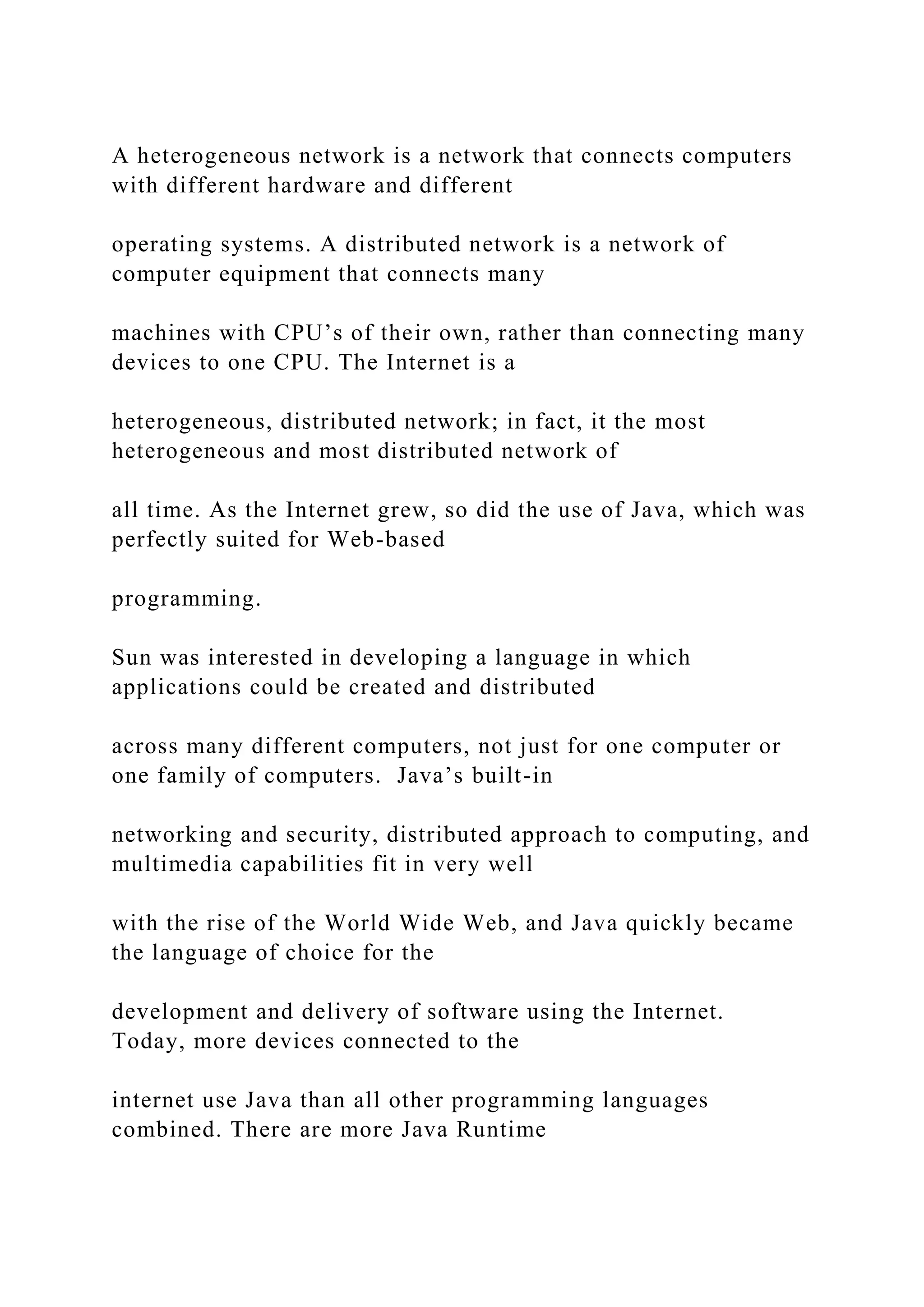 A heterogeneous network is a network that connects computers with different hardware and different operating systems. A distributed network is a network of computer equipment that connects many machines with CPU’s of their own, rather than connecting many devices to one CPU. The Internet is a heterogeneous, distributed network; in fact, it the most heterogeneous and most distributed network of all time. As the Internet grew, so did the use of Java, which was perfectly suited for Web-based programming. Sun was interested in developing a language in which applications could be created and distributed across many different computers, not just for one computer or one family of computers. Java’s built-in networking and security, distributed approach to computing, and multimedia capabilities fit in very well with the rise of the World Wide Web, and Java quickly became the language of choice for the development and delivery of software using the Internet. Today, more devices connected to the internet use Java than all other programming languages combined. There are more Java Runtime 