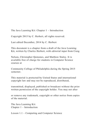 The Java Learning Kit: Chapter 1 – Introduction
Copyright 2015 by C. Herbert, all rights reserved.
Last edited December, 2014 by C. Herbert
This document is a chapter from a draft of the Java Learning
Kit, written by Charles Herbert, with editorial input from Craig
Nelson, Christopher Quinones, and Matthew Staley. It is
available free of charge for students in Computer Science
courses at
Community College of Philadelphia during the Spring 2015
semester.
This material is protected by United States and international
copyright law and may not be reproduced, distributed,
transmitted, displayed, published or broadcast without the prior
written permission of the copyright holder. You may not alter
or remove any trademark, copyright or other notice from copies
of the material.
The Java Learning Kit:
Chapter 1 – Introduction
Lesson 1.1 – Computing and Computer Science
 