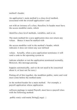 method’s header.
An application’s main method is a class-level method,
associated with the overall application’s and
not with an instance of a class, therefore its header must have
the access modifier static, which
identifies class-level methods, variables, and so on.
The main method for a java application does not return any
values. Hence it must be marked with
the access modifier void in the method’s header, which
indicates it does not return any user defined
values. Actually, when a java application terminates it will
send a code to the operating system to
indicate whether or not the application terminated normally.
However, this message passing
happens automatically, and we do not need to be concerned
about it, at least not for now.)
Putting all of this together, the modifiers public, static and void
must come before the method name
in the method header for a main method. For example, a
payroll application whose application
software package is named Payroll, must have a payroll class
with the following method:
public static void main( String[] args) {
 
