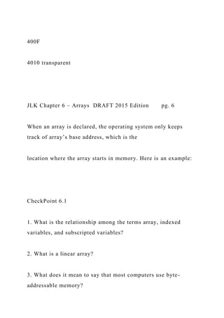 400F
4010 transparent
JLK Chapter 6 – Arrays DRAFT 2015 Edition pg. 6
When an array is declared, the operating system only keeps
track of array’s base address, which is the
location where the array starts in memory. Here is an example:
CheckPoint 6.1
1. What is the relationship among the terms array, indexed
variables, and subscripted variables?
2. What is a linear array?
3. What does it mean to say that most computers use byte-
addressable memory?
 