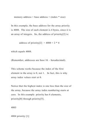 memory address = base address + (index * size)
In this example, the base address for the array priority
is 4000. The size of each element is 4 bytes, since it is
an array of integers. So, the address of priority[2] is:
address of priority[2] = 4000 + 2 * 4
which equals 4008.
(Remember, addresses are base 16 – hexadecimal).
This scheme works because the index of the first
element in the array is 0, not 1. In fact, this is why
array index values start at 0.
Notice that the highest index is one less than the size of
the array, because the array index numbering starts at
zero. In this example priority has 6 elements,
priority[0] through priority[5].
4003
4004 priority [1]
 