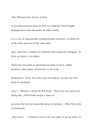 One Dimensional Arrays in Java
A one-dimensional array in Java is a indexed fixed-length
homogeneous data structure. In other words,
it is a set of sequentially numbered data elements, in which all
of the data must be of the same data
type, and with a number of elements that cannot be changed. In
Java, an array is an object.
There are two parts to declaring an array in Java, unlike
primitive data types, which have a one-step
declaration. First, the array must be named; second, the size
must be declared.
step 1 – Declare a name for the array. There are two styles for
doing this, which both assign a name to
an array, but do not create the array in memory: (The first style
is preferred.)
int[] score; // declares score to be the name of an int array, it
 