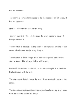 has no elements
int score[]; // declares score to be the name of an int array, it
has no elements
step 2 – Declare the size of the array.
score = new int[10]; // declares the array score to have 10
integer elements
The number in brackets is the number of elements or size of the
array, also known as the array length.
The indexes in Java arrays must be non-negative and always
start at zero. The highest index will be one
less than the size of the array. If the array length is n, then the
highest index will be n-1.
The statement that declares the array length actually creates the
array.
The two statements naming an array and declaring an array must
both be used to create the array:
 