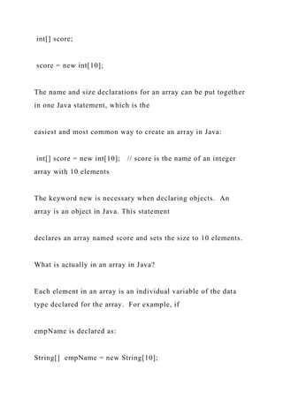 int[] score;
score = new int[10];
The name and size declarations for an array can be put together
in one Java statement, which is the
easiest and most common way to create an array in Java:
int[] score = new int[10]; // score is the name of an integer
array with 10 elements
The keyword new is necessary when declaring objects. An
array is an object in Java. This statement
declares an array named score and sets the size to 10 elements.
What is actually in an array in Java?
Each element in an array is an individual variable of the data
type declared for the array. For example, if
empName is declared as:
String[] empName = new String[10];
 