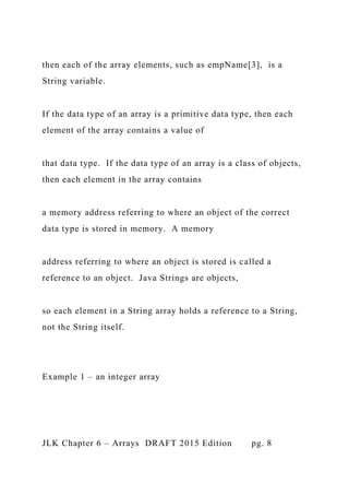 then each of the array elements, such as empName[3], is a
String variable.
If the data type of an array is a primitive data type, then each
element of the array contains a value of
that data type. If the data type of an array is a class of objects,
then each element in the array contains
a memory address referring to where an object of the correct
data type is stored in memory. A memory
address referring to where an object is stored is called a
reference to an object. Java Strings are objects,
so each element in a String array holds a reference to a String,
not the String itself.
Example 1 – an integer array
JLK Chapter 6 – Arrays DRAFT 2015 Edition pg. 8
 