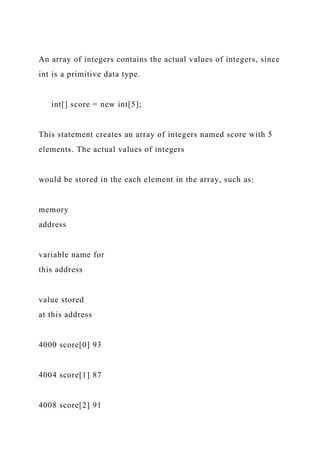 An array of integers contains the actual values of integers, since
int is a primitive data type.
int[] score = new int[5];
This statement creates an array of integers named score with 5
elements. The actual values of integers
would be stored in the each element in the array, such as:
memory
address
variable name for
this address
value stored
at this address
4000 score[0] 93
4004 score[1] 87
4008 score[2] 91
 