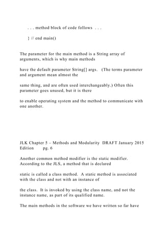 . . . method block of code follows . . .
} // end main()
The parameter for the main method is a String array of
arguments, which is why main methods
have the default parameter String[] args. (The terms parameter
and argument mean almost the
same thing, and are often used interchangeably.) Often this
parameter goes unused, but it is there
to enable operating system and the method to communicate with
one another.
JLK Chapter 5 – Methods and Modularity DRAFT January 2015
Edition pg. 6
Another common method modifier is the static modifier.
According to the JLS, a method that is declared
static is called a class method. A static method is associated
with the class and not with an instance of
the class. It is invoked by using the class name, and not the
instance name, as part of its qualified name.
The main methods in the software we have written so far have
 