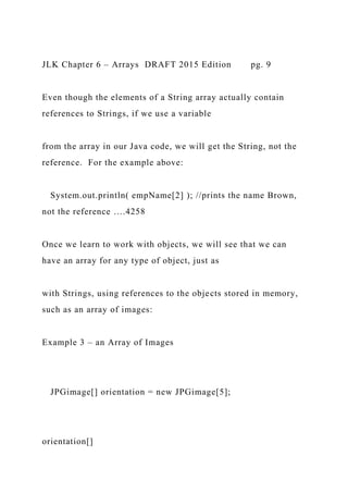 JLK Chapter 6 – Arrays DRAFT 2015 Edition pg. 9
Even though the elements of a String array actually contain
references to Strings, if we use a variable
from the array in our Java code, we will get the String, not the
reference. For the example above:
System.out.println( empName[2] ); //prints the name Brown,
not the reference ….4258
Once we learn to work with objects, we will see that we can
have an array for any type of object, just as
with Strings, using references to the objects stored in memory,
such as an array of images:
Example 3 – an Array of Images
JPGimage[] orientation = new JPGimage[5];
orientation[]
 