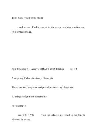 4100 6404 7820 880C B204
… and so on. Each element in the array contains a reference
to a stored image.
JLK Chapter 6 – Arrays DRAFT 2015 Edition pg. 10
Assigning Values to Array Elements
There are two ways to assign values to array elements:
1. using assignment statements
For example:
score[3] = 98; // an int value is assigned to the fourth
element in score
 