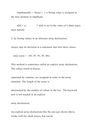 empName[0] = “Jones”; // a String value is assigned to
the first element in empName
a[4] = x; // a[4] is set to the value of x (data types
must match)
2. by listing values in an alternate array declaration
Arrays may be declared in a statement that lists their values:
int[] score = {93, 87, 91, 95, 88};
This method is sometimes called an explicit array declaration.
The values listed in braces,
separated by commas, are assigned in order to the array
elements. The length of the array is
determined by the number of values in the list. The keyword
new is not needed in an explicit
array declaration.
An explicit array declaration like the one just shown above
works well for small arrays, but can be
 