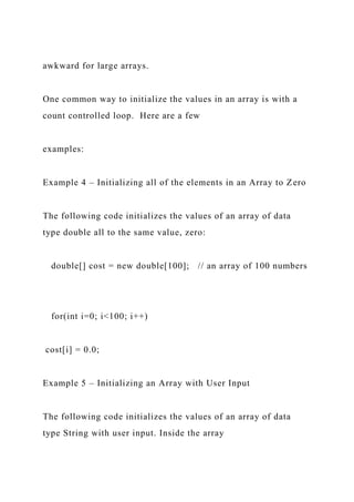 awkward for large arrays.
One common way to initialize the values in an array is with a
count controlled loop. Here are a few
examples:
Example 4 – Initializing all of the elements in an Array to Zero
The following code initializes the values of an array of data
type double all to the same value, zero:
double[] cost = new double[100]; // an array of 100 numbers
for(int i=0; i<100; i++)
cost[i] = 0.0;
Example 5 – Initializing an Array with User Input
The following code initializes the values of an array of data
type String with user input. Inside the array
 