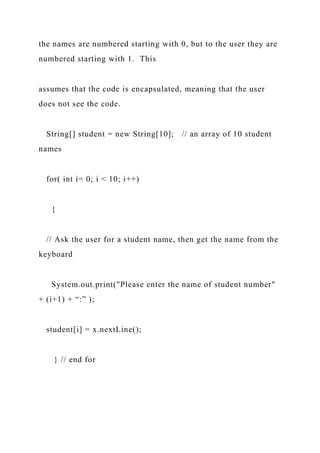 the names are numbered starting with 0, but to the user they are
numbered starting with 1. This
assumes that the code is encapsulated, meaning that the user
does not see the code.
String[] student = new String[10]; // an array of 10 student
names
for( int i= 0; i < 10; i++)
{
// Ask the user for a student name, then get the name from the
keyboard
System.out.print("Please enter the name of student number"
+ (i+1) + “:” );
student[i] = x.nextLine();
} // end for
 