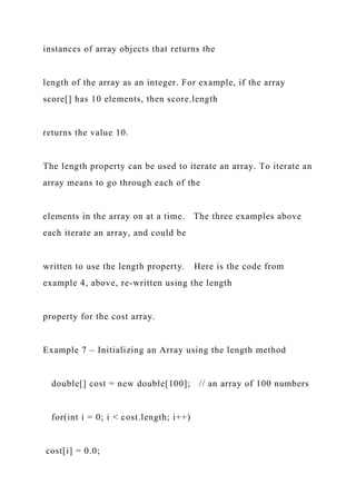 instances of array objects that returns the
length of the array as an integer. For example, if the array
score[] has 10 elements, then score.length
returns the value 10.
The length property can be used to iterate an array. To iterate an
array means to go through each of the
elements in the array on at a time. The three examples above
each iterate an array, and could be
written to use the length property. Here is the code from
example 4, above, re-written using the length
property for the cost array.
Example 7 – Initializing an Array using the length method
double[] cost = new double[100]; // an array of 100 numbers
for(int i = 0; i < cost.length; i++)
cost[i] = 0.0;
 