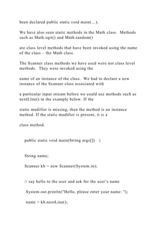 been declared public static void main(…).
We have also seen static methods in the Math class. Methods
such as Math.sqrt() and Math.random()
are class level methods that have been invoked using the name
of the class – the Math class.
The Scanner class methods we have used were not class level
methods. They were invoked using the
name of an instance of the class. We had to declare a new
instance of the Scanner class associated with
a particular input stream before we could use methods such as
nextLIne() in the example below. If the
static modifier is missing, then the method is an instance
method. If the static modifier is present, it is a
class method.
public static void main(String args[]) {
String name;
Scanner kb = new Scanner(System.in);
// say hello to the user and ask for the user’s name
System.out.println("Hello, please enter your name: ");
name = kb.nextLine();
 