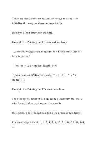 There are many different reasons to iterate an array – to
initialize the array as above, or to print the
elements of the array, for example.
Example 8 – Printing the Elements of an Array
// the following assumes student is a String array that has
been initialized
for( int i= 0; i < student.length; i++)
System.out.print("Student number " + ( i+1) + “ is ” +
student[i]);
Example 9 – Printing the Fibonacci numbers
The Fibonacci sequence is a sequence of numbers that starts
with 0 and 1, then each successive term in
the sequence determined by adding the previous two terms.
Fibonacci sequence: 0, 1, 1, 2, 3, 5, 8, 13, 21, 34, 55, 89, 144,
…
 