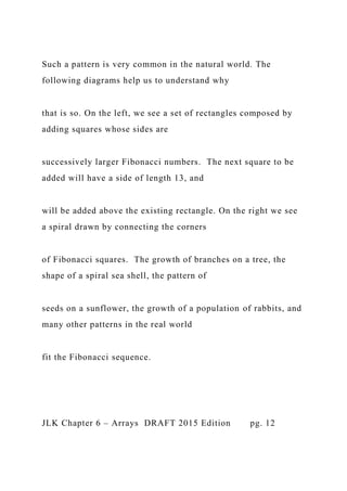 Such a pattern is very common in the natural world. The
following diagrams help us to understand why
that is so. On the left, we see a set of rectangles composed by
adding squares whose sides are
successively larger Fibonacci numbers. The next square to be
added will have a side of length 13, and
will be added above the existing rectangle. On the right we see
a spiral drawn by connecting the corners
of Fibonacci squares. The growth of branches on a tree, the
shape of a spiral sea shell, the pattern of
seeds on a sunflower, the growth of a population of rabbits, and
many other patterns in the real world
fit the Fibonacci sequence.
JLK Chapter 6 – Arrays DRAFT 2015 Edition pg. 12
 