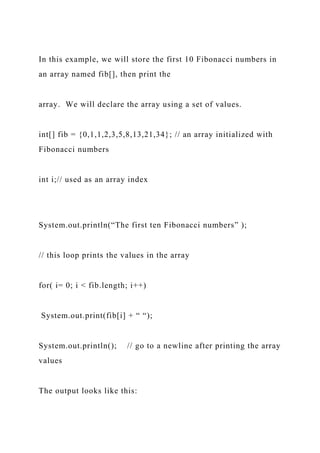 In this example, we will store the first 10 Fibonacci numbers in
an array named fib[], then print the
array. We will declare the array using a set of values.
int[] fib = {0,1,1,2,3,5,8,13,21,34}; // an array initialized with
Fibonacci numbers
int i;// used as an array index
System.out.println(“The first ten Fibonacci numbers” );
// this loop prints the values in the array
for( i= 0; i < fib.length; i++)
System.out.print(fib[i] + “ “);
System.out.println(); // go to a newline after printing the array
values
The output looks like this:
 
