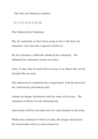 The first ten Fibonacci numbers
0 1 1 2 3 4 5 8 13 21 34
The Enhanced for Statement
The for statement we have been using so far is the basic for
statement. Java also has a special version of
the for statement, called the enhanced for statement. The
enhanced for statement iterates an entire
array. It may only be used with an array or an object that can be
iterated like an array.
The enhanced for statement has a loop header with the keyword
for, followed by parentheses that
contain an integer declaration and the name of an array. The
statement or block of code following the
loop header will be executed once for each element in the array.
Within the statement or block of code, the integer declared in
the loop header refers to each element in
 