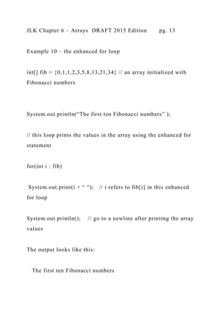 JLK Chapter 6 – Arrays DRAFT 2015 Edition pg. 13
Example 10 – the enhanced for loop
int[] fib = {0,1,1,2,3,5,8,13,21,34} // an array initialized with
Fibonacci numbers
System.out.println(“The first ten Fibonacci numbers” );
// this loop prints the values in the array using the enhanced for
statement
for(int i : fib)
System.out.print(i + “ “); // i refers to fib[i] in this enhanced
for loop
System.out.println(); // go to a newline after printing the array
values
The output looks like this:
The first ten Fibonacci numbers
 