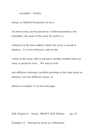 second[i] = first[i];
Arrays as Method Parameters in Java
An entire array can be passed as a method parameter, but
remember, the name of the array by itself is a
reference to the base address where the array is stored in
memory. It is this reference, and not the
values in the array, that is passed to another method when an
array is passed in Java. We end up with
two different reference variables pointing to the same array in
memory, not two different arrays, as
shown in example 12 on the next page.
JLK Chapter 6 – Arrays DRAFT 2015 Edition pg. 14
Example 12 – Passing an Array as a Parameter
 