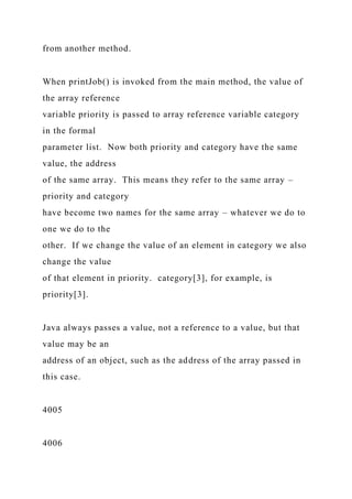 from another method.
When printJob() is invoked from the main method, the value of
the array reference
variable priority is passed to array reference variable category
in the formal
parameter list. Now both priority and category have the same
value, the address
of the same array. This means they refer to the same array –
priority and category
have become two names for the same array – whatever we do to
one we do to the
other. If we change the value of an element in category we also
change the value
of that element in priority. category[3], for example, is
priority[3].
Java always passes a value, not a reference to a value, but that
value may be an
address of an object, such as the address of the array passed in
this case.
4005
4006
 