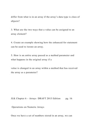 differ from what is in an array if the array’s data type is class of
objects?
3. What are the two ways that a value can be assigned to an
array element?
4. Create an example showing how the enhanced for statement
can be used to iterate an array.
5. How is an entire array passed as a method parameter and
what happens in the original array if a
value is changed in an array within a method that has received
the array as a parameter?
JLK Chapter 6 – Arrays DRAFT 2015 Edition pg. 16
Operations on Numeric Arrays
Once we have a set of numbers stored in an array, we can
 