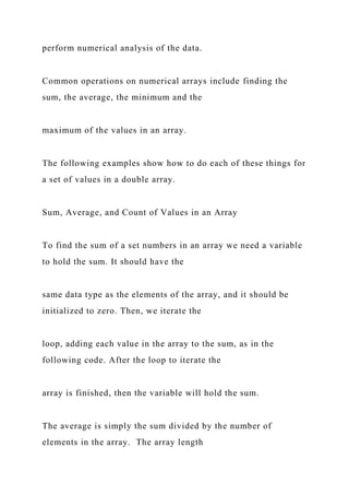 perform numerical analysis of the data.
Common operations on numerical arrays include finding the
sum, the average, the minimum and the
maximum of the values in an array.
The following examples show how to do each of these things for
a set of values in a double array.
Sum, Average, and Count of Values in an Array
To find the sum of a set numbers in an array we need a variable
to hold the sum. It should have the
same data type as the elements of the array, and it should be
initialized to zero. Then, we iterate the
loop, adding each value in the array to the sum, as in the
following code. After the loop to iterate the
array is finished, then the variable will hold the sum.
The average is simply the sum divided by the number of
elements in the array. The array length
 