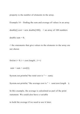 property is the number of elements in the array.
Example 14 – finding the sum and average of values in an array
double[] cost = new double[100]; // an array of 100 numbers
double sum = 0;
// the statements that give values to the elements in the array are
not shown
for(int i= 0; i < cost.length ; i++)
sum = sum + cost[i];
System.out.println("the total cost is " + sum);
System.out.println( "the average cost is " + sum/cost.length );
In this example, the average is calculated as part of the print
statement. We could also have a variable
to hold the average if we need to use it later.
 