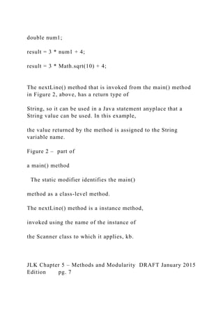 double num1;
result = 3 * num1 + 4;
result = 3 * Math.sqrt(10) + 4;
The nextLine() method that is invoked from the main() method
in Figure 2, above, has a return type of
String, so it can be used in a Java statement anyplace that a
String value can be used. In this example,
the value returned by the method is assigned to the String
variable name.
Figure 2 – part of
a main() method
The static modifier identifies the main()
method as a class-level method.
The nextLine() method is a instance method,
invoked using the name of the instance of
the Scanner class to which it applies, kb.
JLK Chapter 5 – Methods and Modularity DRAFT January 2015
Edition pg. 7
 