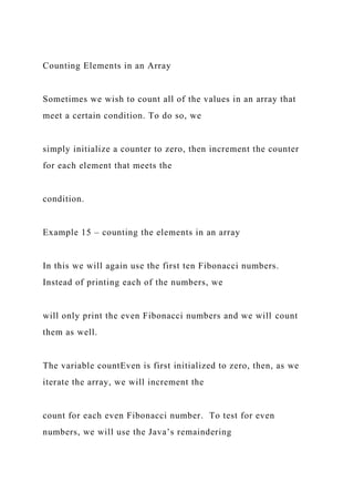 Counting Elements in an Array
Sometimes we wish to count all of the values in an array that
meet a certain condition. To do so, we
simply initialize a counter to zero, then increment the counter
for each element that meets the
condition.
Example 15 – counting the elements in an array
In this we will again use the first ten Fibonacci numbers.
Instead of printing each of the numbers, we
will only print the even Fibonacci numbers and we will count
them as well.
The variable countEven is first initialized to zero, then, as we
iterate the array, we will increment the
count for each even Fibonacci number. To test for even
numbers, we will use the Java’s remaindering
 