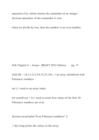 operation (%), which returns the remainder of an integer
division operation. If the remainder is zero
when we divide by two, then the number is an even number.
JLK Chapter 6 – Arrays DRAFT 2015 Edition pg. 17
int[] fib = {0,1,1,2,3,5,8,13,21,34}; // an array initialized with
Fibonacci numbers
int i;// used as an array index
int countEven = 0;// used to count how many of the first 10
Fibonacci numbers are even
System.out.println(“Even Fibonacci numbers” );
// this loop prints the values in the array
 