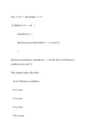 for( i= 0; i < fib.length ; i++)
if (fib[i] % 2 == 0) {
countEven++;
System.out.println( fib[i] + “ is even”);
}
System.out.println ( countEven + “ of the first 10 Fibonacci
numbers are even”);
The output looks like this:
Even Fibonacci numbers
0 is even
2 is even
8 is even
34 is even
 