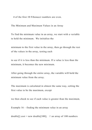 4 of the first 10 Fibonacci numbers are even.
The Minimum and Maximum Values in an Array
To find the minimum value in an array, we start with a variable
to hold the minimum. We initialize the
minimum to the first value in the array, then go through the rest
of the values in the array, testing each
to see if it is less than the minimum. If a value is less than the
minimum, it becomes the new minimum.
After going through the entire array, the variable will hold the
minimum value from the array.
The maximum is calculated in almost the same way, setting the
first value to be the maximum, except
we then check to see if each value is greater than the maximum.
Example 16 – finding the minimum value in an array
double[] cost = new double[100]; // an array of 100 numbers
 