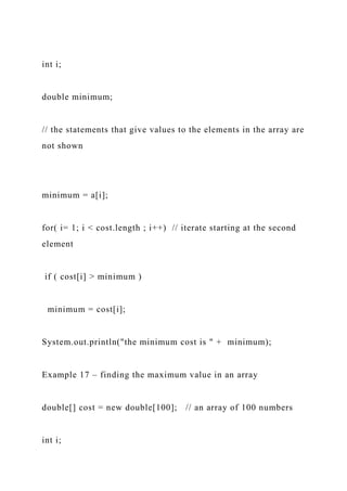 int i;
double minimum;
// the statements that give values to the elements in the array are
not shown
minimum = a[i];
for( i= 1; i < cost.length ; i++) // iterate starting at the second
element
if ( cost[i] > minimum )
minimum = cost[i];
System.out.println("the minimum cost is " + minimum);
Example 17 – finding the maximum value in an array
double[] cost = new double[100]; // an array of 100 numbers
int i;
 