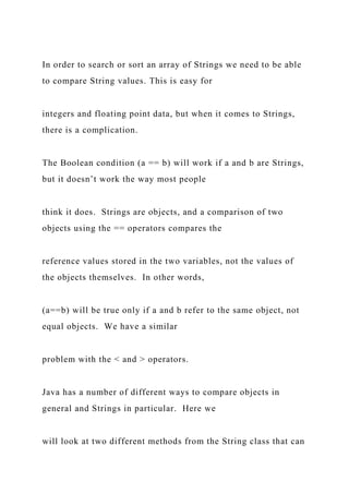 In order to search or sort an array of Strings we need to be able
to compare String values. This is easy for
integers and floating point data, but when it comes to Strings,
there is a complication.
The Boolean condition (a == b) will work if a and b are Strings,
but it doesn’t work the way most people
think it does. Strings are objects, and a comparison of two
objects using the == operators compares the
reference values stored in the two variables, not the values of
the objects themselves. In other words,
(a==b) will be true only if a and b refer to the same object, not
equal objects. We have a similar
problem with the < and > operators.
Java has a number of different ways to compare objects in
general and Strings in particular. Here we
will look at two different methods from the String class that can
 