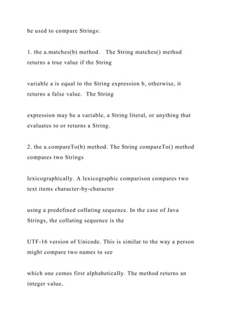 be used to compare Strings:
1. the a.matches(b) method. The String matches() method
returns a true value if the String
variable a is equal to the String expression b, otherwise, it
returns a false value. The String
expression may be a variable, a String literal, or anything that
evaluates to or returns a String.
2. the a.compareTo(b) method. The String compareTo() method
compares two Strings
lexicographically. A lexicographic comparison compares two
text items character-by-character
using a predefined collating sequence. In the case of Java
Strings, the collating sequence is the
UTF-16 version of Unicode. This is similar to the way a person
might compare two names to see
which one comes first alphabetically. The method returns an
integer value,
 