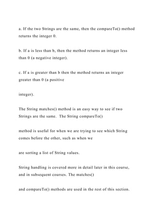 a. If the two Strings are the same, then the compareTo() method
returns the integer 0.
b. If a is less than b, then the method returns an integer less
than 0 (a negative integer).
c. If a is greater than b then the method returns an integer
greater than 0 (a positive
integer).
The String matches() method is an easy way to see if two
Strings are the same. The String compareTo()
method is useful for when we are trying to see which String
comes before the other, such as when we
are sorting a list of String values.
String handling is covered more in detail later in this course,
and in subsequent courses. The matches()
and compareTo() methods are used in the rest of this section.
 