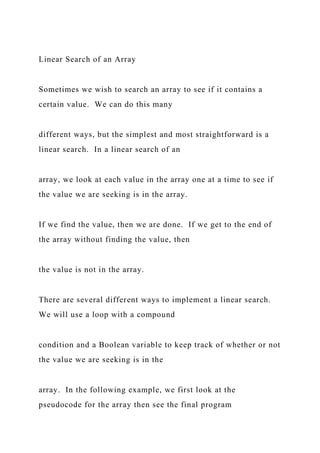 Linear Search of an Array
Sometimes we wish to search an array to see if it contains a
certain value. We can do this many
different ways, but the simplest and most straightforward is a
linear search. In a linear search of an
array, we look at each value in the array one at a time to see if
the value we are seeking is in the array.
If we find the value, then we are done. If we get to the end of
the array without finding the value, then
the value is not in the array.
There are several different ways to implement a linear search.
We will use a loop with a compound
condition and a Boolean variable to keep track of whether or not
the value we are seeking is in the
array. In the following example, we first look at the
pseudocode for the array then see the final program
 