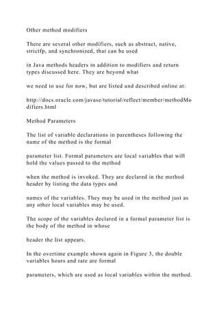 Other method modifiers
There are several other modifiers, such as abstract, native,
strictfp, and synchronized, that can be used
in Java methods headers in addition to modifiers and return
types discussed here. They are beyond what
we need to use for now, but are listed and described online at:
http://docs.oracle.com/javase/tutorial/reflect/member/methodMo
difiers.html
Method Parameters
The list of variable declarations in parentheses following the
name of the method is the formal
parameter list. Formal parameters are local variables that will
hold the values passed to the method
when the method is invoked. They are declared in the method
header by listing the data types and
names of the variables. They may be used in the method just as
any other local variables may be used.
The scope of the variables declared in a formal parameter list is
the body of the method in whose
header the list appears.
In the overtime example shown again in Figure 3, the double
variables hours and rate are formal
parameters, which are used as local variables within the method.
 