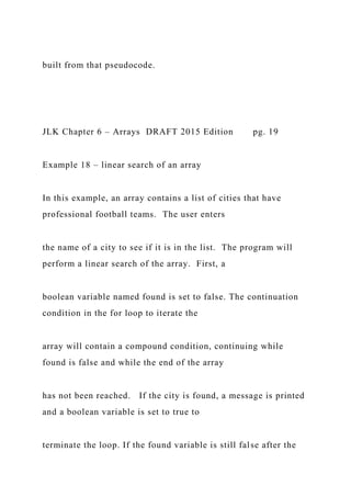 built from that pseudocode.
JLK Chapter 6 – Arrays DRAFT 2015 Edition pg. 19
Example 18 – linear search of an array
In this example, an array contains a list of cities that have
professional football teams. The user enters
the name of a city to see if it is in the list. The program will
perform a linear search of the array. First, a
boolean variable named found is set to false. The continuation
condition in the for loop to iterate the
array will contain a compound condition, continuing while
found is false and while the end of the array
has not been reached. If the city is found, a message is printed
and a boolean variable is set to true to
terminate the loop. If the found variable is still false after the
 