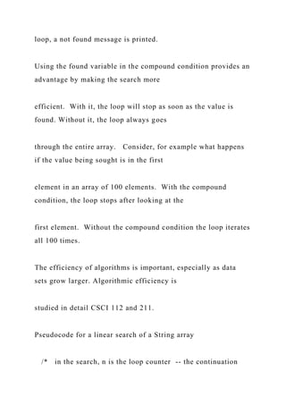 loop, a not found message is printed.
Using the found variable in the compound condition provides an
advantage by making the search more
efficient. With it, the loop will stop as soon as the value is
found. Without it, the loop always goes
through the entire array. Consider, for example what happens
if the value being sought is in the first
element in an array of 100 elements. With the compound
condition, the loop stops after looking at the
first element. Without the compound condition the loop iterates
all 100 times.
The efficiency of algorithms is important, especially as data
sets grow larger. Algorithmic efficiency is
studied in detail CSCI 112 and 211.
Pseudocode for a linear search of a String array
/* in the search, n is the loop counter -- the continuation
 