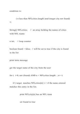 condition is:
( n less than NFLcities.length )and (target city not found)
*/
String[] NFLcities; // an array holding the names of cities
with NFL teams
n int; // loop counter
boolean found = false; // will be set to true if the city is found
in the list
print intro message
get the target name of the city from the user
for ( i=0; not (found) AND n < NFLcities.length ; n++)
if ( target matches NFLcities[n] ) // if the name entered
matches this entry in the list.
print NFLcity[n] has an NFL team
set found to true
 