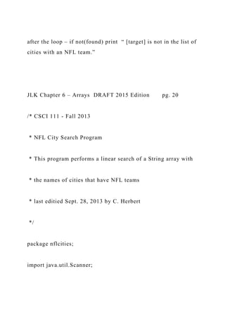 after the loop – if not(found) print “ [target] is not in the list of
cities with an NFL team.”
JLK Chapter 6 – Arrays DRAFT 2015 Edition pg. 20
/* CSCI 111 - Fall 2013
* NFL City Search Program
* This program performs a linear search of a String array with
* the names of cities that have NFL teams
* last editied Sept. 28, 2013 by C. Herbert
*/
package nflcities;
import java.util.Scanner;
 
