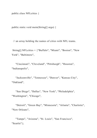 public class NFLcities {
public static void main(String[] args) {
// an array holding the names of cities with NFL teams.
String[] NFLcities = {"Buffalo", "Miami", "Boston", "New
York", "Baltimore",
"Cincinnati", "Cleveland", "Pittsburgh", "Houston",
"Indianapolis",
"Jacksonville", "Tennessee", "Denver", "Kansas City",
"Oakland",
"San Diego", "Dallas", "New York", "Philadelphia",
"Washington", "Chicago",
"Detroit", "Green Bay", "Minnesota", "Atlanta", "Charlotte",
"New Orleans",
"Tampa", "Arizona", "St. Louis", "San Francisco",
"Seattle"};
 