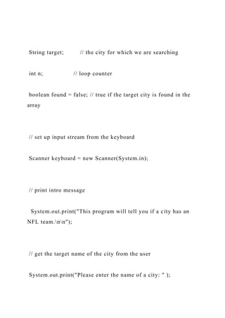 String target; // the city for which we are searching
int n; // loop counter
boolean found = false; // true if the target city is found in the
array
// set up input stream from the keyboard
Scanner keyboard = new Scanner(System.in);
// print intro message
System.out.print("This program will tell you if a city has an
NFL team.nn");
// get the target name of the city from the user
System.out.print("Please enter the name of a city: " );
 